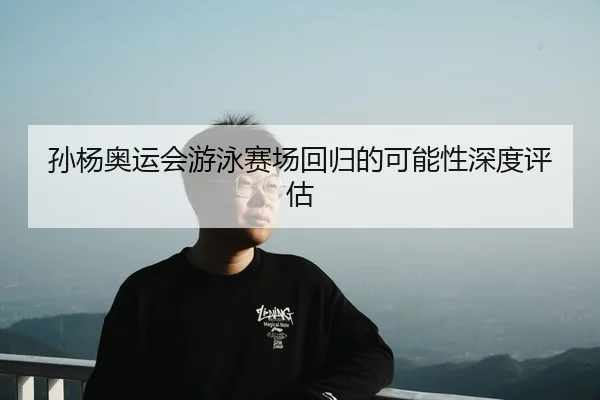 孙杨奥运会游泳赛场回归的可能性深度评估